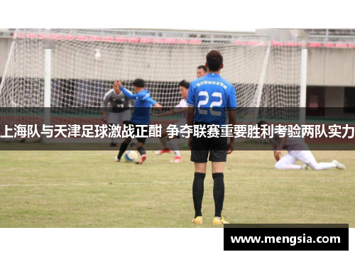 上海队与天津足球激战正酣 争夺联赛重要胜利考验两队实力