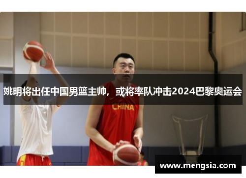 姚明将出任中国男篮主帅，或将率队冲击2024巴黎奥运会