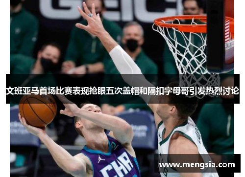 文班亚马首场比赛表现抢眼五次盖帽和隔扣字母哥引发热烈讨论